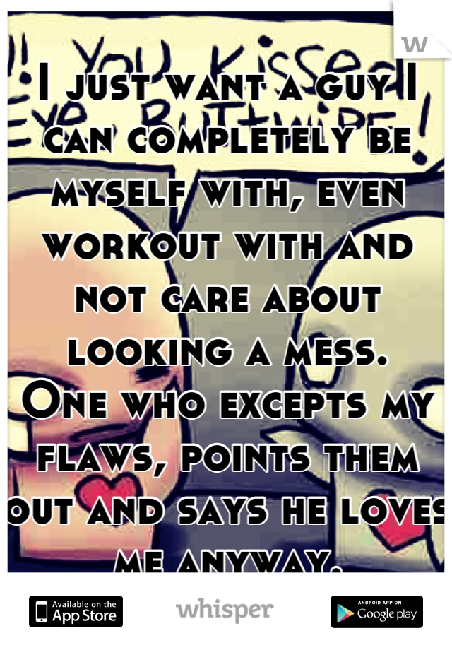 I just want a guy I can completely be myself with, even workout with and not care about looking a mess.
One who excepts my flaws, points them out and says he loves me anyway.