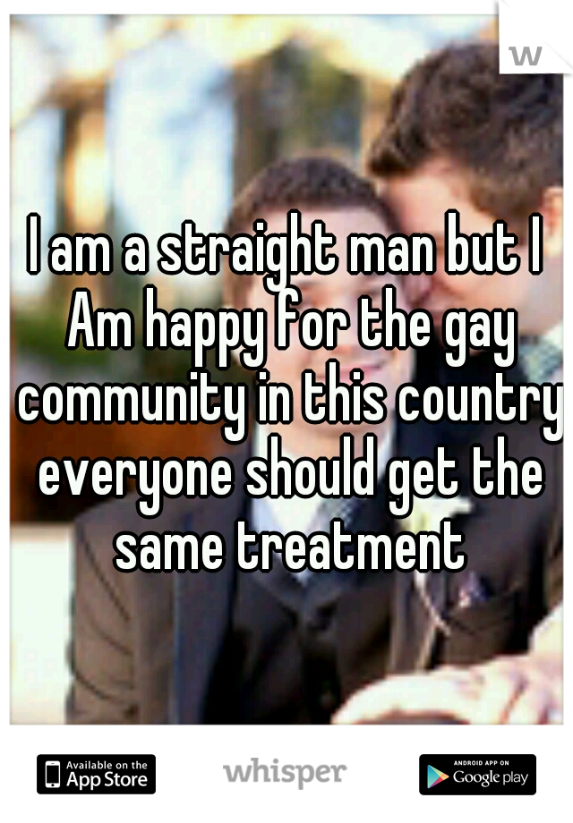 I am a straight man but I Am happy for the gay community in this country everyone should get the same treatment