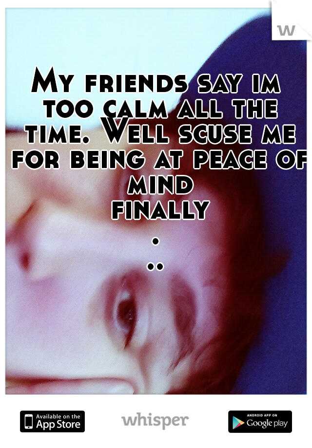 My friends say im too calm all the time. Well scuse me for being at peace of mind finally...