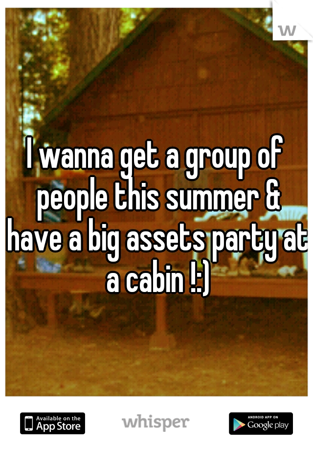 I wanna get a group of people this summer & have a big assets party at a cabin !:)