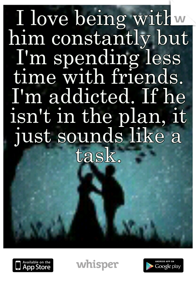 I love being with him constantly but I'm spending less time with friends. I'm addicted. If he isn't in the plan, it just sounds like a task.