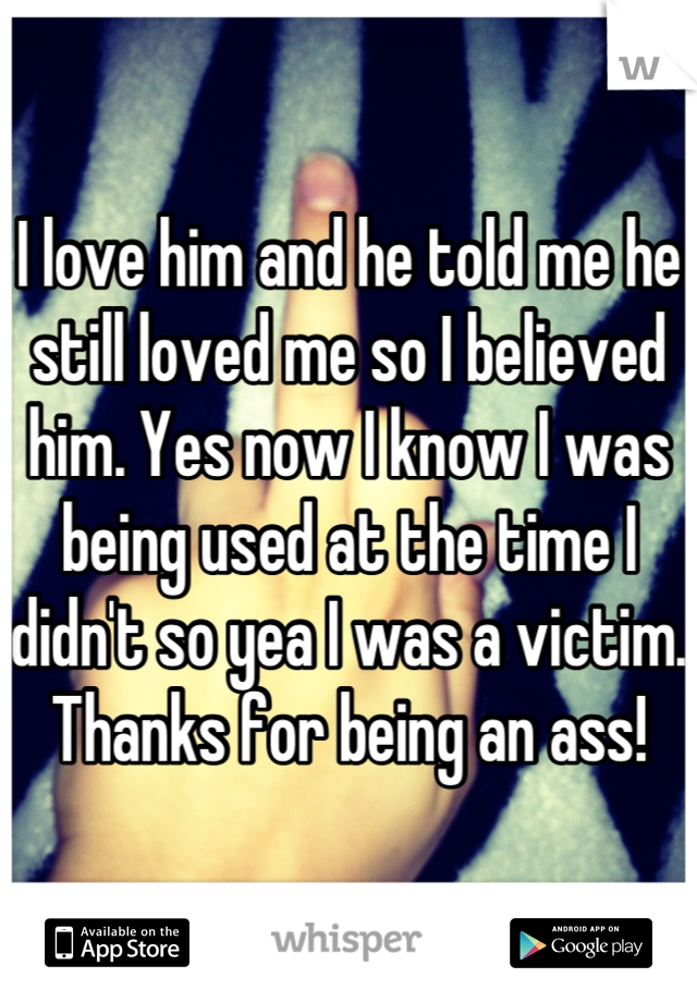 I love him and he told me he still loved me so I believed him. Yes now I know I was being used at the time I didn't so yea I was a victim. Thanks for being an ass!