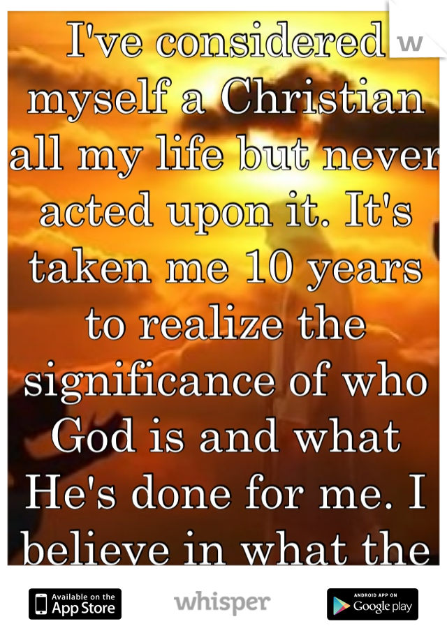 I've considered myself a Christian all my life but never acted upon it. It's taken me 10 years to realize the significance of who God is and what He's done for me. I believe in what the Bible says.