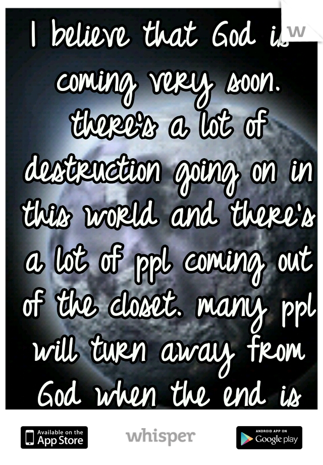 I believe that God is coming very soon. there's a lot of destruction going on in this world and there's a lot of ppl coming out of the closet. many ppl will turn away from God when the end is near. 