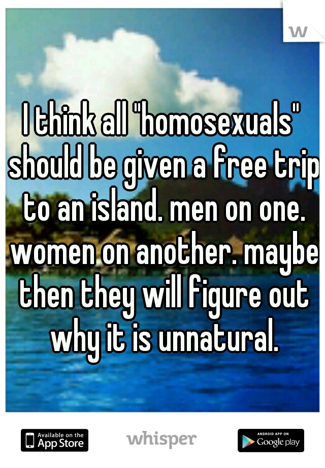 I think all "homosexuals" should be given a free trip to an island. men on one. women on another. maybe then they will figure out why it is unnatural.