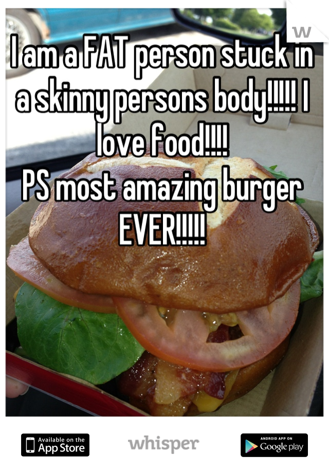 I am a FAT person stuck in a skinny persons body!!!!! I love food!!!! 
PS most amazing burger EVER!!!!!