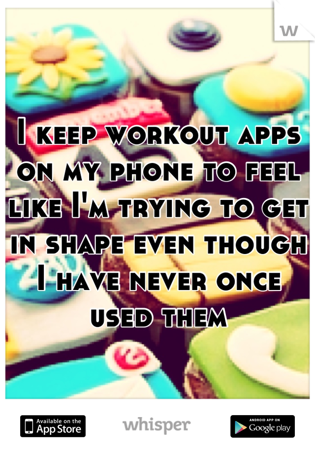 I keep workout apps on my phone to feel like I'm trying to get in shape even though I have never once used them