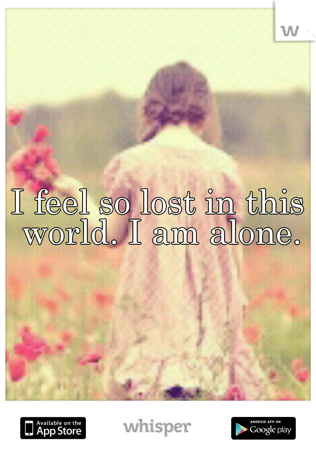 I feel so lost in this world. I am alone.