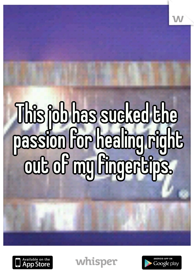 This job has sucked the passion for healing right out of my fingertips.