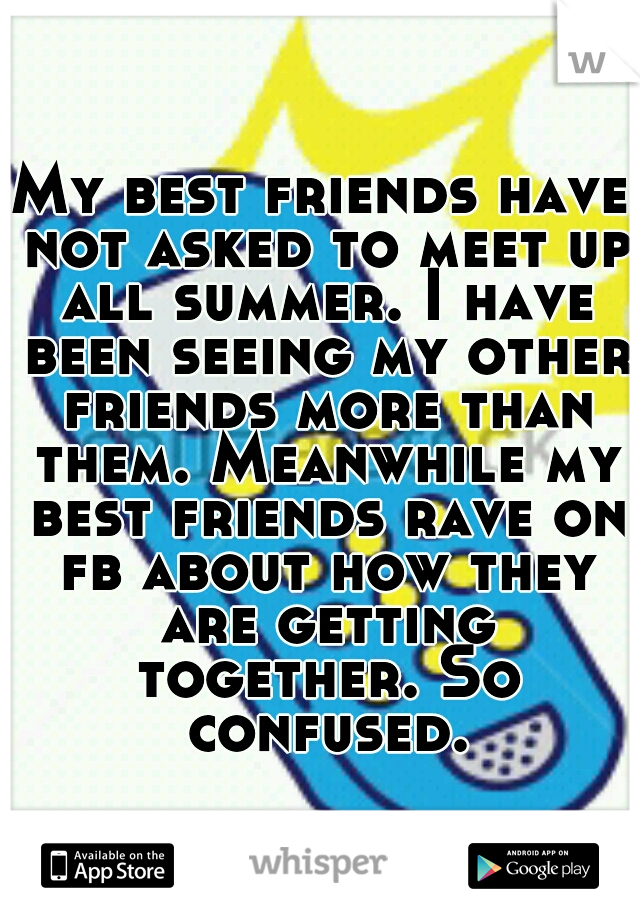 My best friends have not asked to meet up all summer. I have been seeing my other friends more than them. Meanwhile my best friends rave on fb about how they are getting together. So confused.