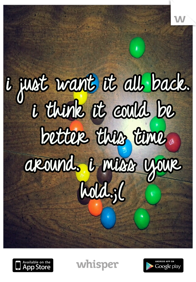 i just want it all back. i think it could be better this time around. i miss your hold.;(