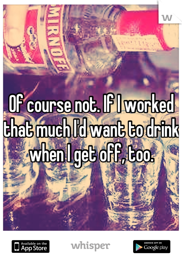 Of course not. If I worked that much I'd want to drink when I get off, too.