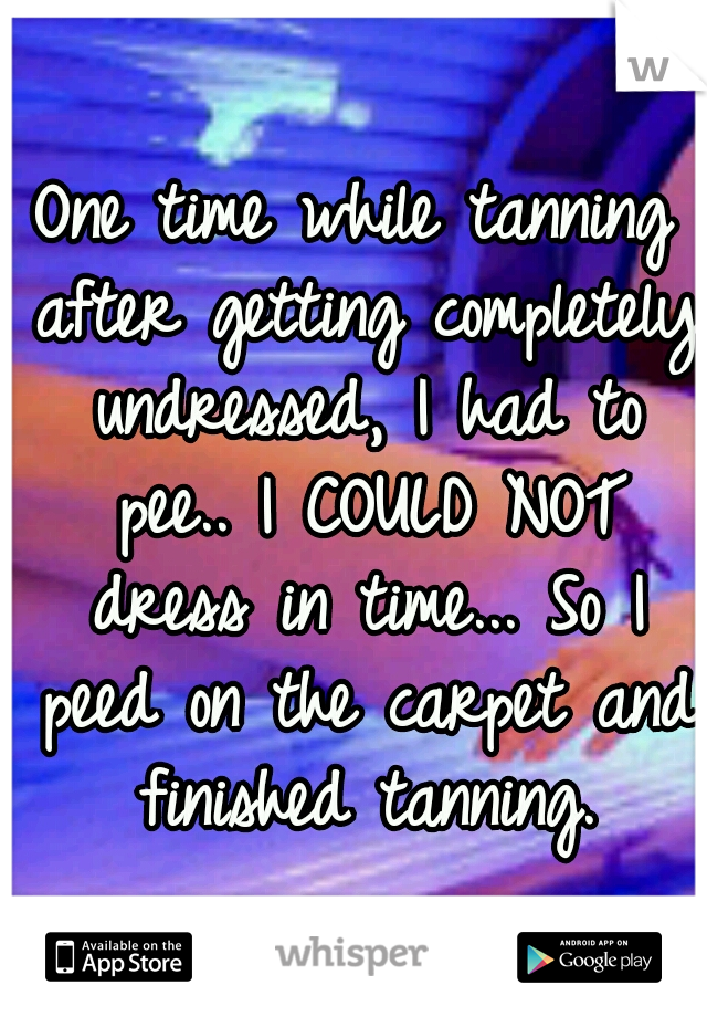 One time while tanning after getting completely undressed, I had to pee.. I COULD NOT dress in time... So I peed on the carpet and finished tanning.