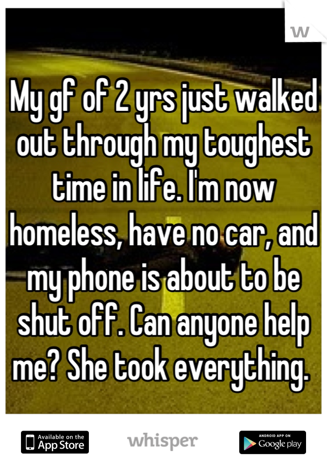 My gf of 2 yrs just walked out through my toughest time in life. I'm now homeless, have no car, and my phone is about to be shut off. Can anyone help me? She took everything. 