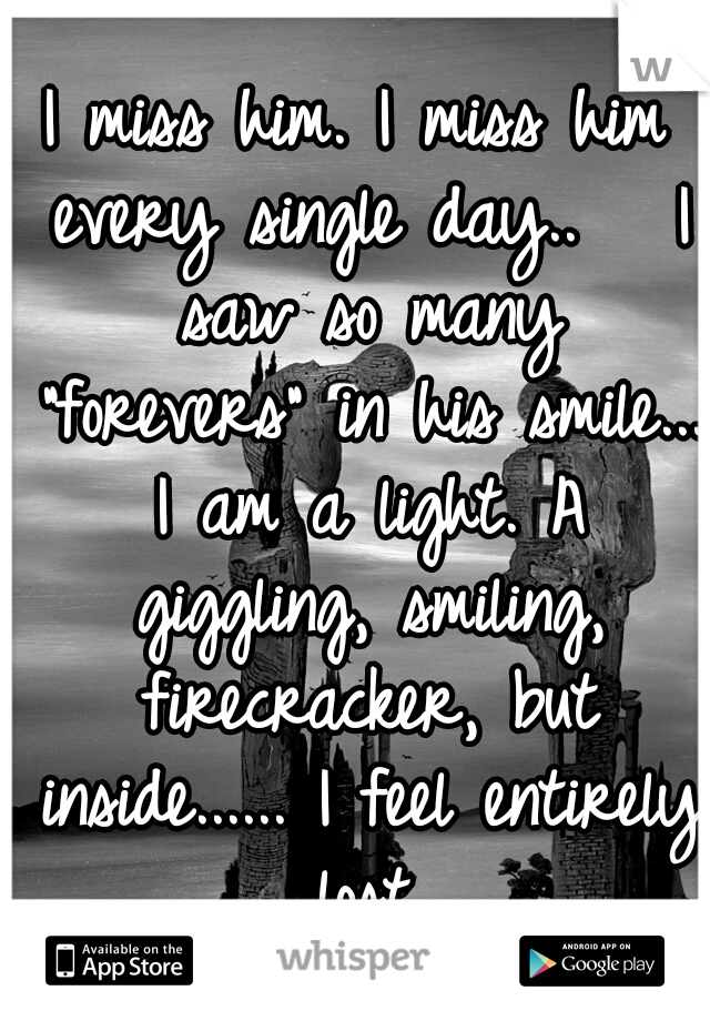 I miss him. I miss him every single day..
  I saw so many "forevers" in his smile... I am a light. A giggling, smiling, firecracker, but inside...... I feel entirely lost.