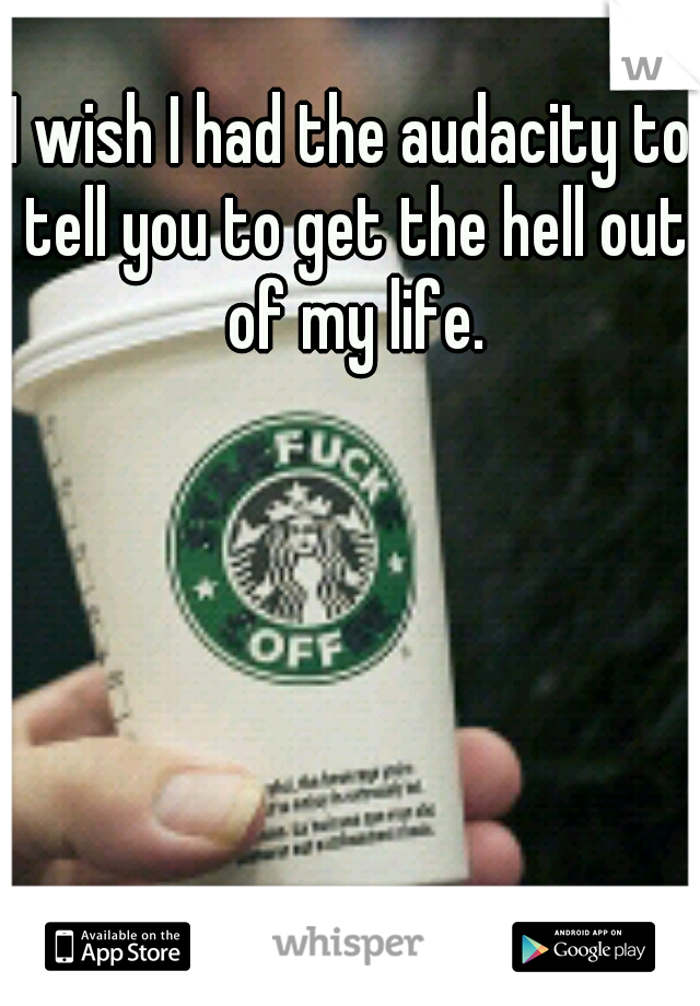 I wish I had the audacity to tell you to get the hell out of my life.