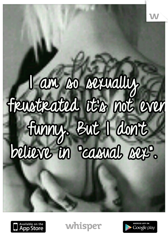 I am so sexually frustrated it's not even funny. But I don't believe in "casual sex". 