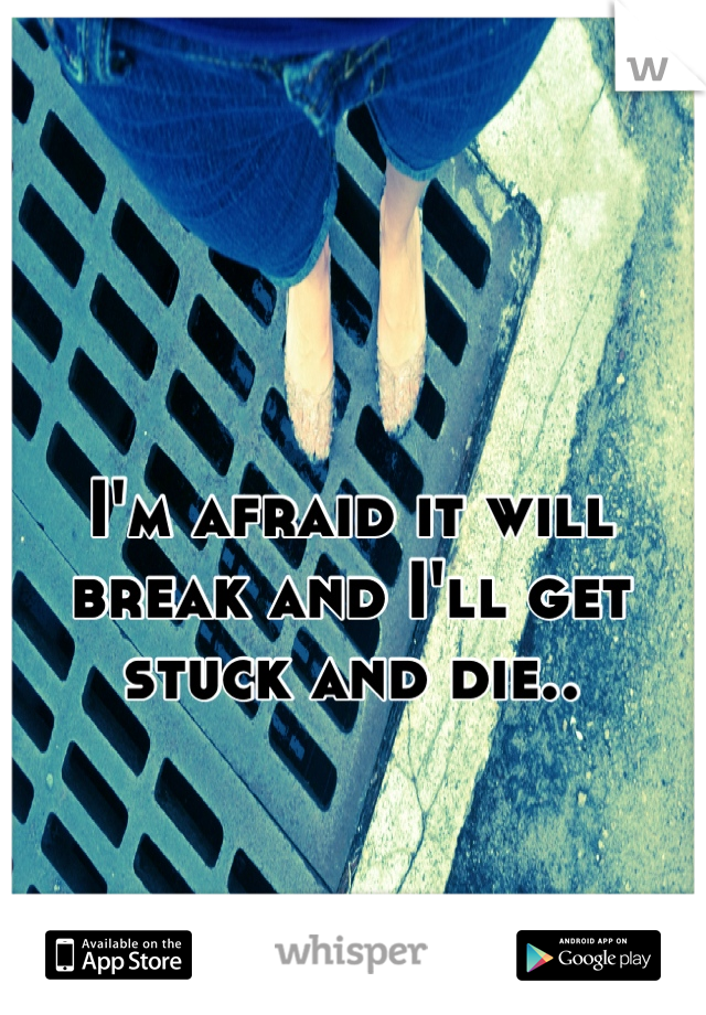 I'm afraid it will break and I'll get stuck and die..