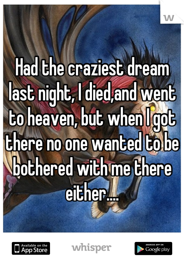 Had the craziest dream last night, I died,and went to heaven, but when I got there no one wanted to be bothered with me there either....