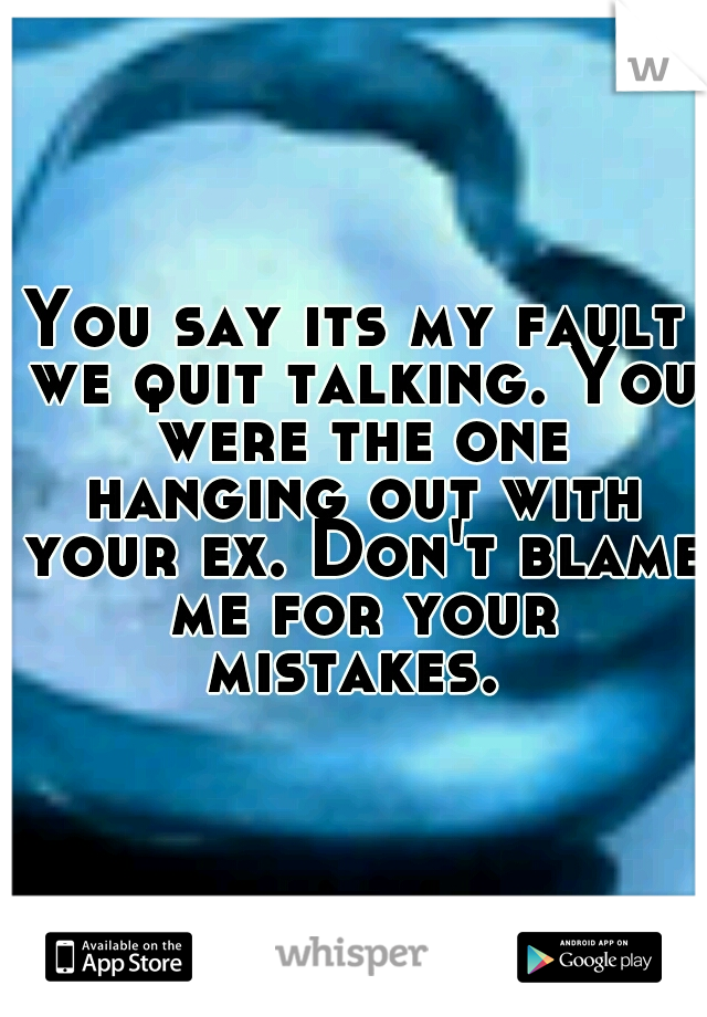 You say its my fault we quit talking. You were the one hanging out with your ex. Don't blame me for your mistakes. 