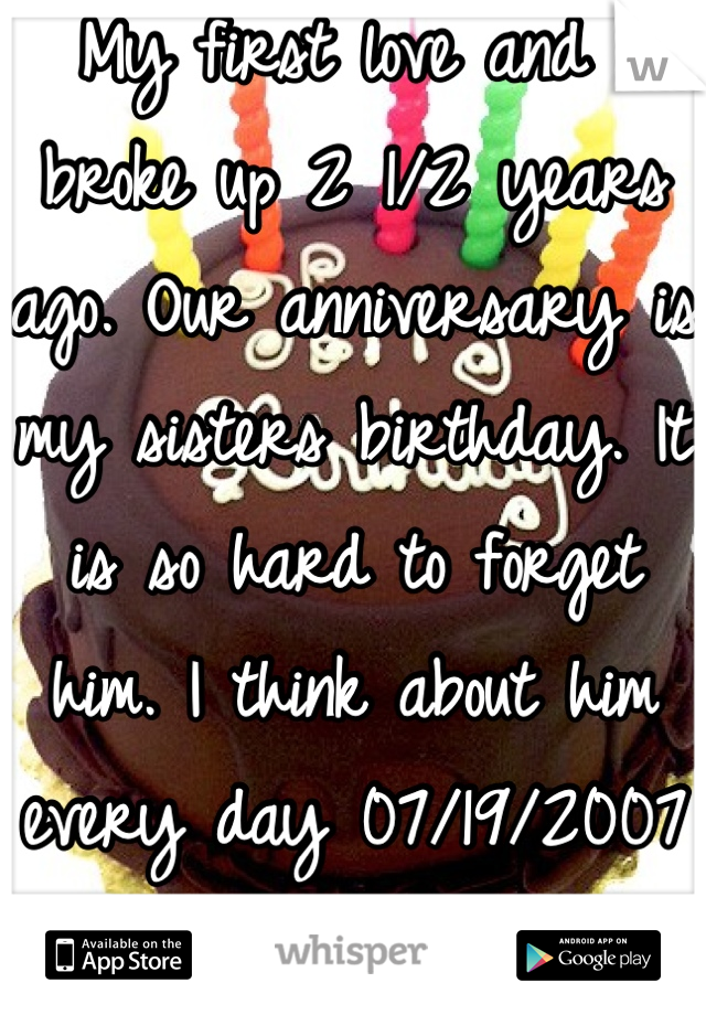 My first love and I broke up 2 1/2 years ago. Our anniversary is my sisters birthday. It is so hard to forget him. I think about him every day 07/19/2007
Miss you. 