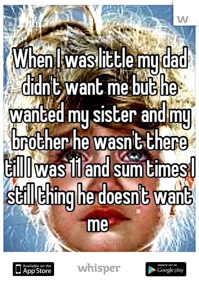 When I was little my dad didn't want me but he wanted my sister and my brother he wasn't there till I was 11 and sum times I still thing he doesn't want me 