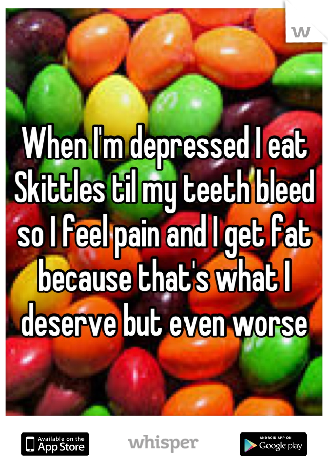 When I'm depressed I eat Skittles til my teeth bleed so I feel pain and I get fat because that's what I deserve but even worse