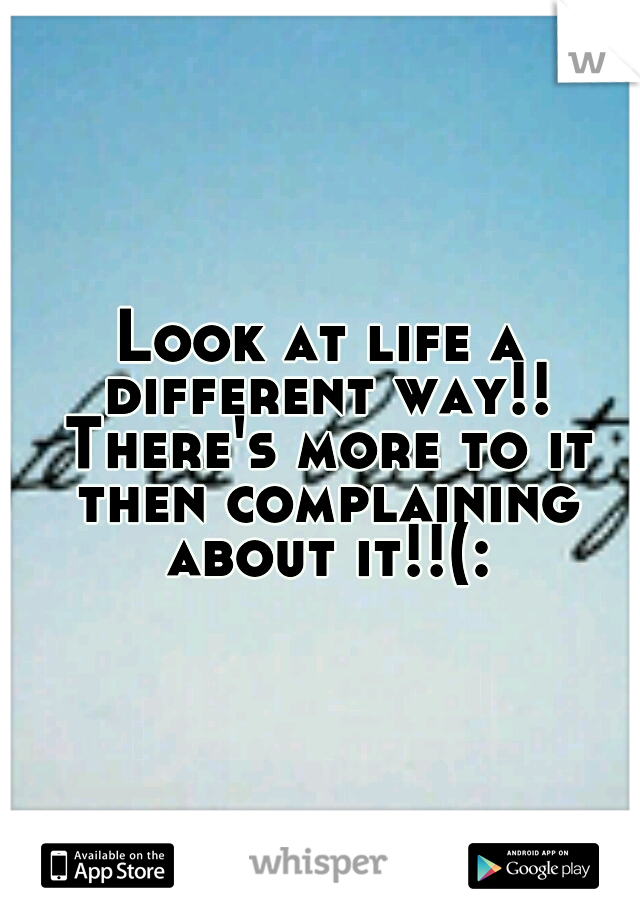 Look at life a different way!! There's more to it then complaining about it!!(: