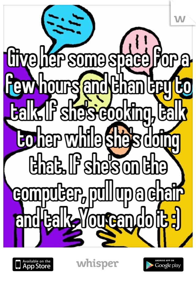 Give her some space for a few hours and than try to talk. If she's cooking, talk to her while she's doing that. If she's on the computer, pull up a chair and talk. You can do it :)