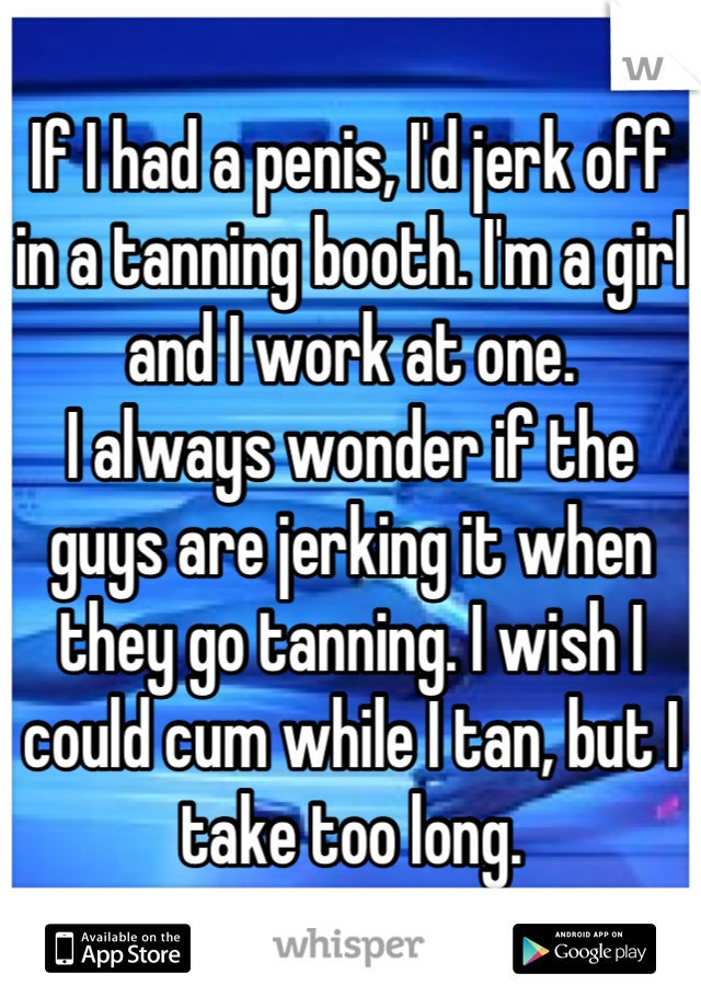 If I had a penis, I'd jerk off in a tanning booth. I'm a girl and I work at one.
I always wonder if the guys are jerking it when they go tanning. I wish I could cum while I tan, but I take too long.