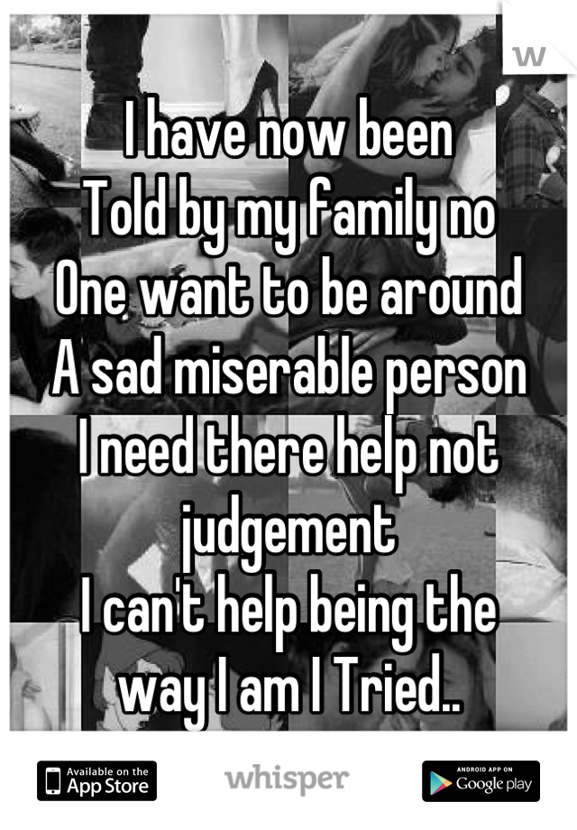 I have now been
Told by my family no
One want to be around 
A sad miserable person 
I need there help not judgement 
I can't help being the 
way I am I Tried..
