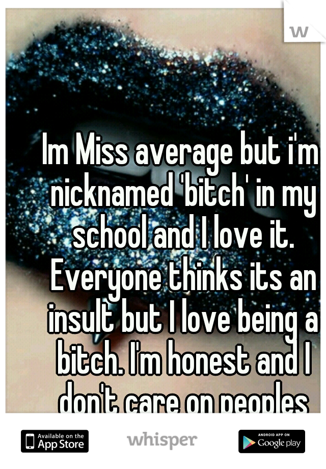 Im Miss average but i'm nicknamed 'bitch' in my school and I love it. Everyone thinks its an insult but I love being a bitch. I'm honest and I don't care on peoples opinions on me. 