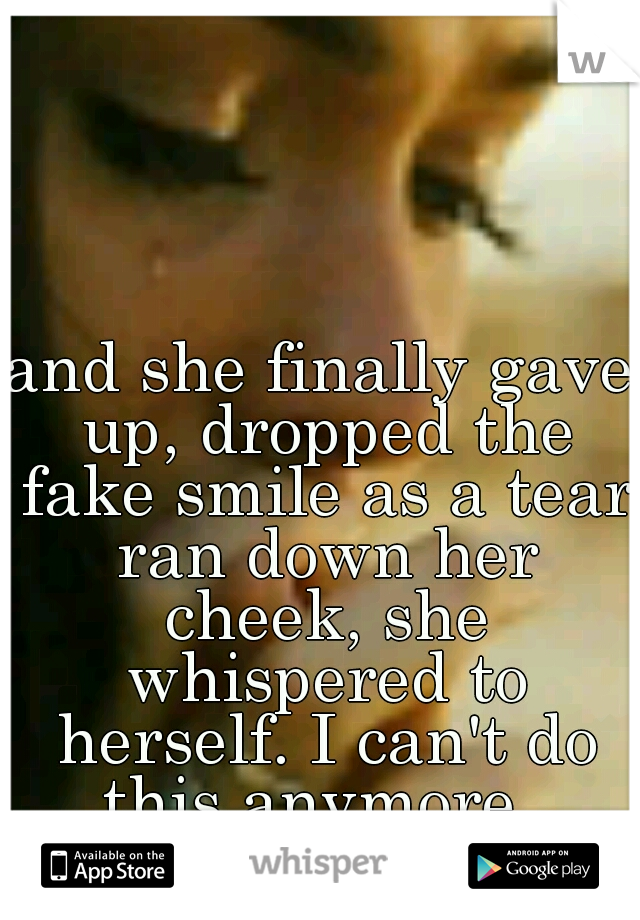 and she finally gave up, dropped the fake smile as a tear ran down her cheek, she whispered to herself. I can't do this anymore..