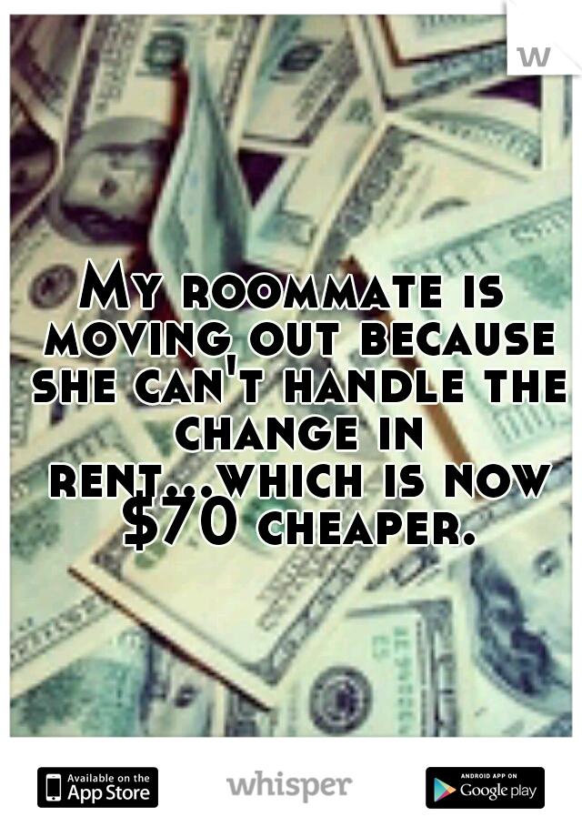 My roommate is moving out because she can't handle the change in rent...which is now $70 cheaper.