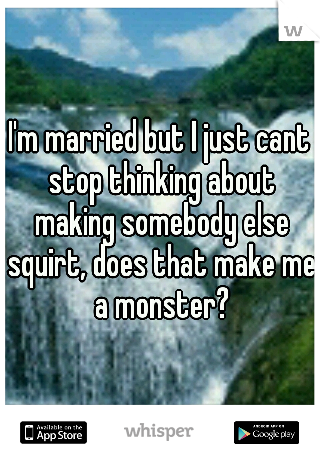 I'm married but I just cant stop thinking about making somebody else squirt, does that make me a monster?