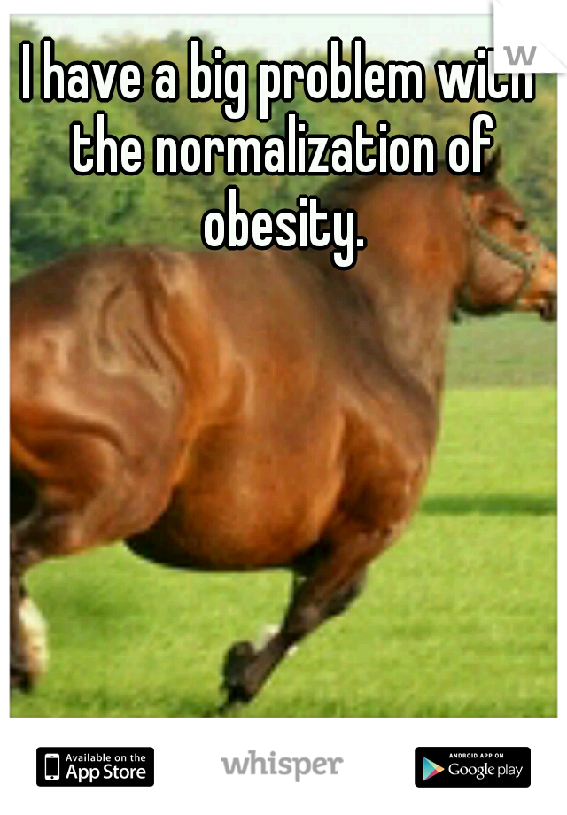 I have a big problem with the normalization of obesity.