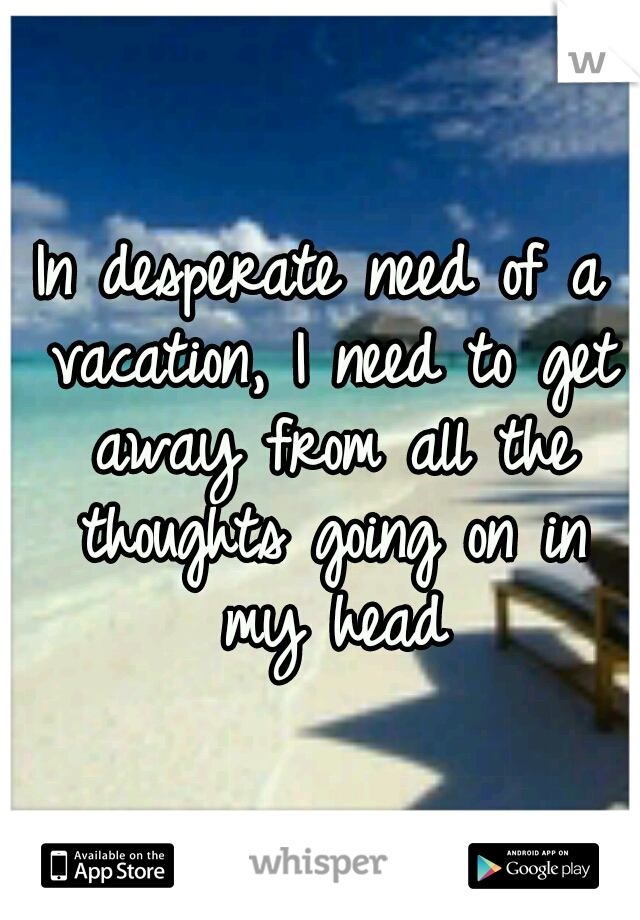 In desperate need of a vacation, I need to get away from all the thoughts going on in my head