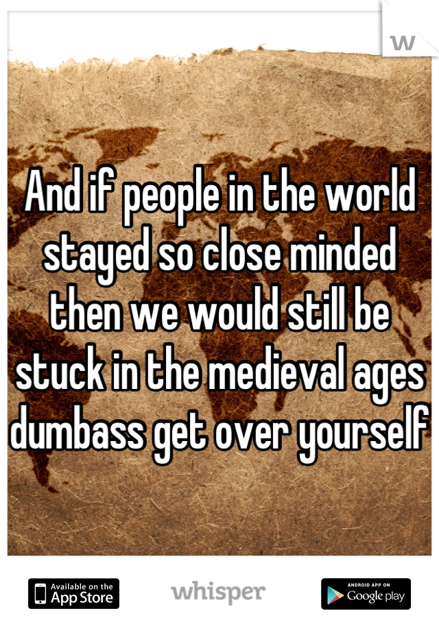 And if people in the world stayed so close minded then we would still be stuck in the medieval ages dumbass get over yourself 