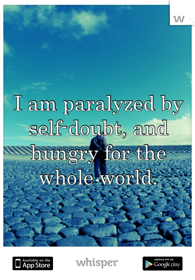 I am paralyzed by self-doubt, and hungry for the whole world.