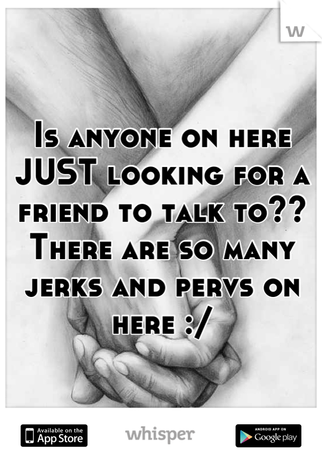 Is anyone on here JUST looking for a friend to talk to?? There are so many jerks and pervs on here :/