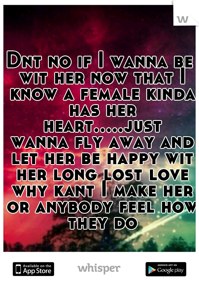 Dnt no if I wanna be wit her now that I know a female kinda has her heart.....just wanna fly away and let her be happy wit her long lost love why kant I make her or anybody feel how they do