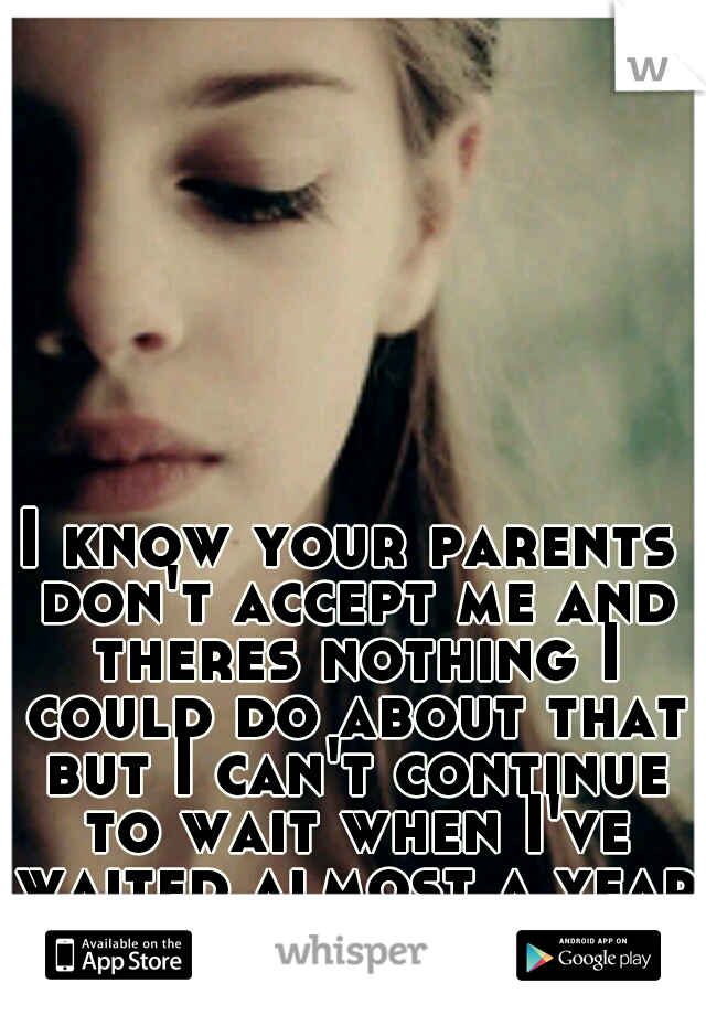 I know your parents don't accept me and theres nothing I could do about that but I can't continue to wait when I've waited almost a year for you.