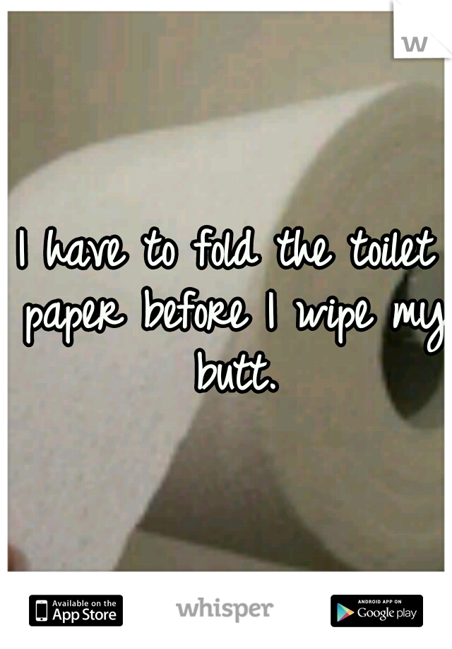 I have to fold the toilet paper before I wipe my butt.