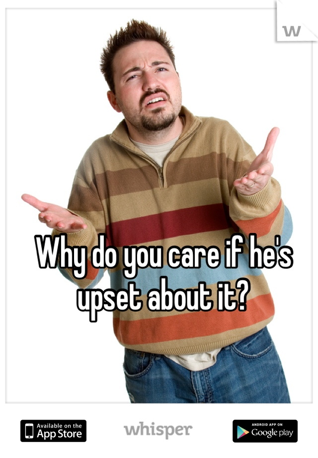 Why do you care if he's upset about it?