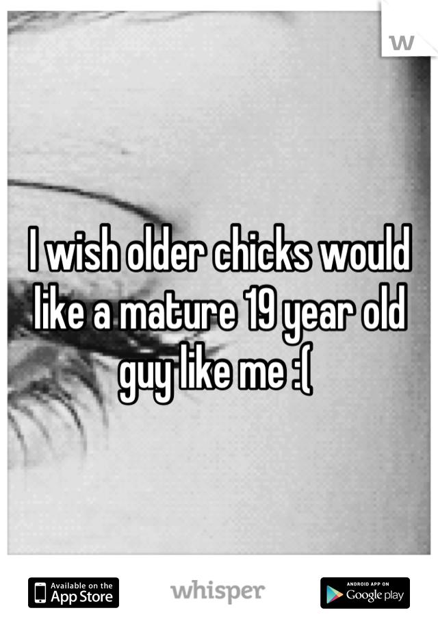 I wish older chicks would like a mature 19 year old guy like me :( 