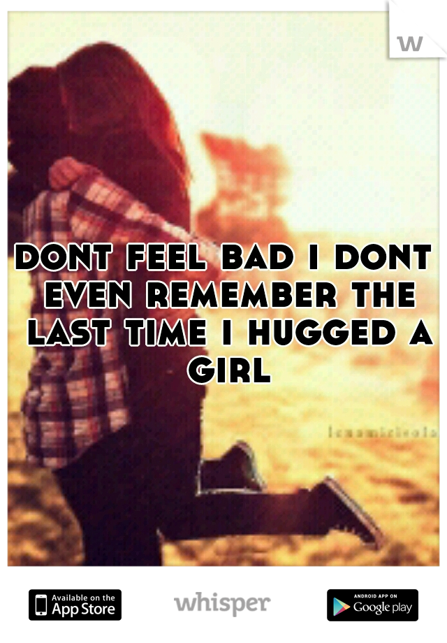 dont feel bad i dont even remember the last time i hugged a girl