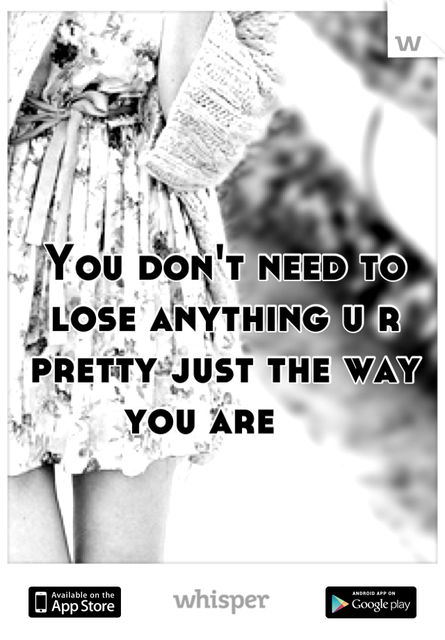 You don't need to lose anything u r pretty just the way you are    