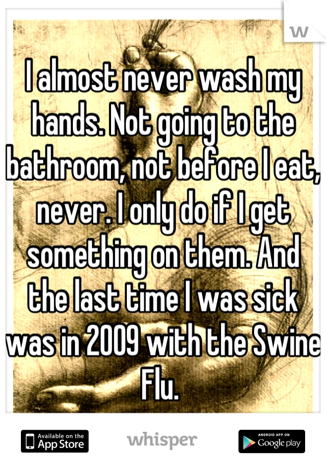 I almost never wash my hands. Not going to the bathroom, not before I eat, never. I only do if I get something on them. And the last time I was sick was in 2009 with the Swine Flu. 