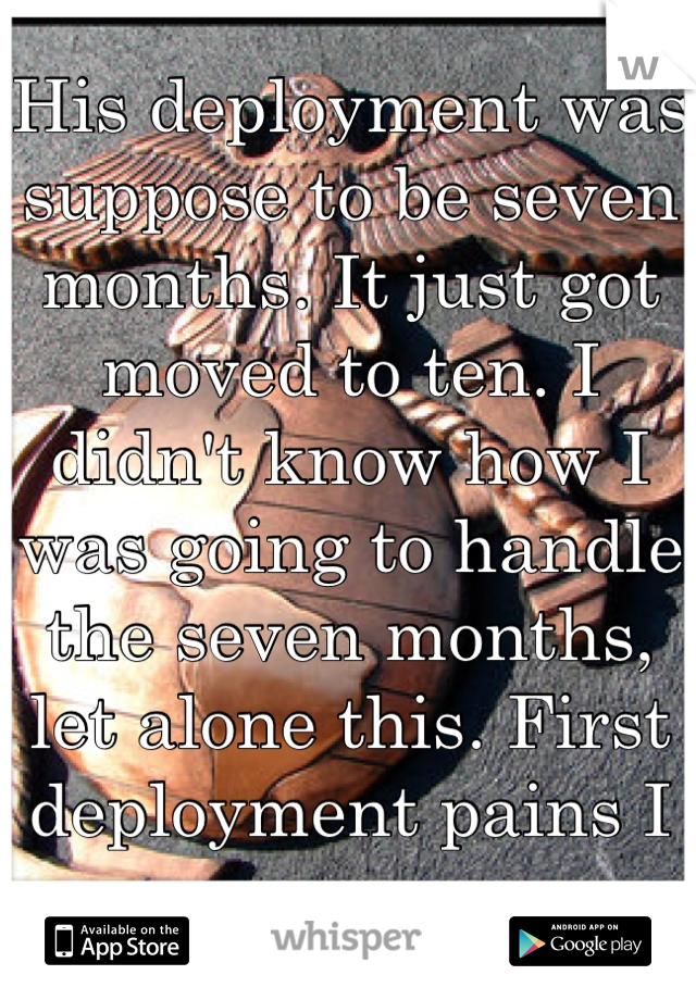 His deployment was suppose to be seven months. It just got moved to ten. I didn't know how I was going to handle the seven months, let alone this. First deployment pains I guess.