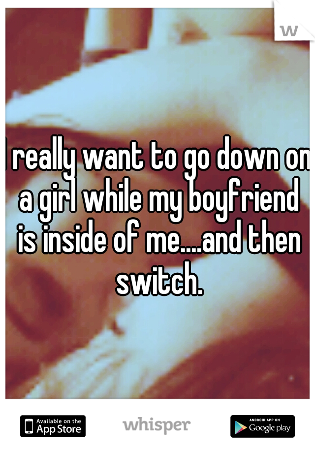 I really want to go down on a girl while my boyfriend is inside of me....and then switch.